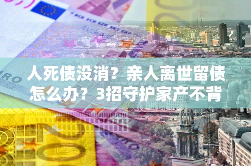 济南人死债没消？亲人离世留债怎么办？3招守护家产不背锅