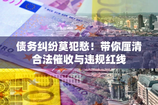 济南债务纠纷莫犯愁！带你厘清合法催收与违规红线