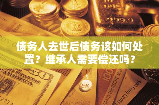 济南债务人去世后债务该如何处置？继承人需要偿还吗？