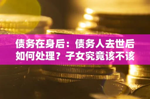 济南债务在身后：债务人去世后如何处理？子女究竟该不该还钱？