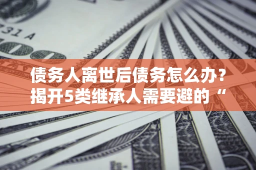 济南债务人离世后债务怎么办？揭开5类继承人需要避的“坑”