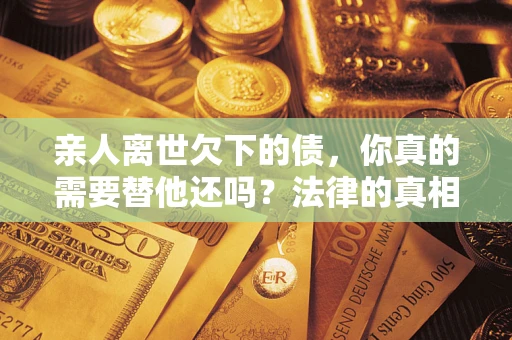 济南亲人离世欠下的债，你真的需要替他还吗？法律的真相或许与你想的不一样